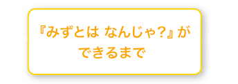 みずとは なんじゃ？ができるまで