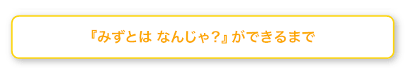 みずとは なんじゃ？ができるまで